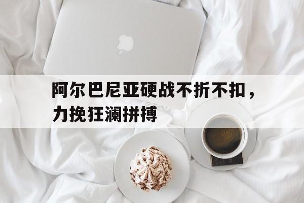 九游娱乐官方网站-阿尔巴尼亚硬战不折不扣，力挽狂澜拼搏的简单介绍